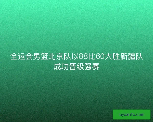 全运会男篮北京队以88比60大胜新疆队成功晋级强赛