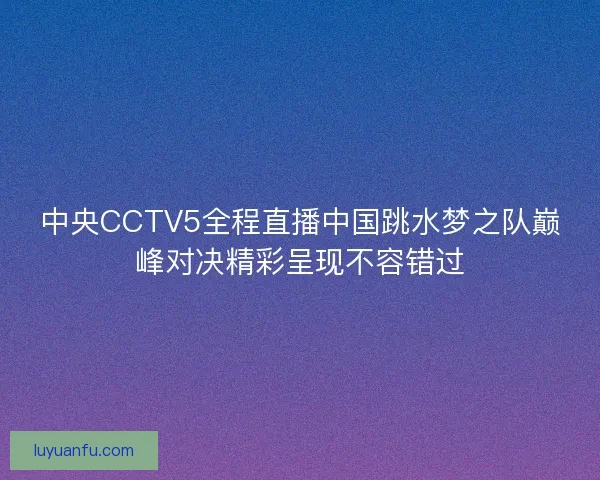 中央CCTV5全程直播中国跳水梦之队巅峰对决精彩呈现不容错过 中央CCTV5全程直播中国跳水梦之队巅峰对决精彩呈现不容错过