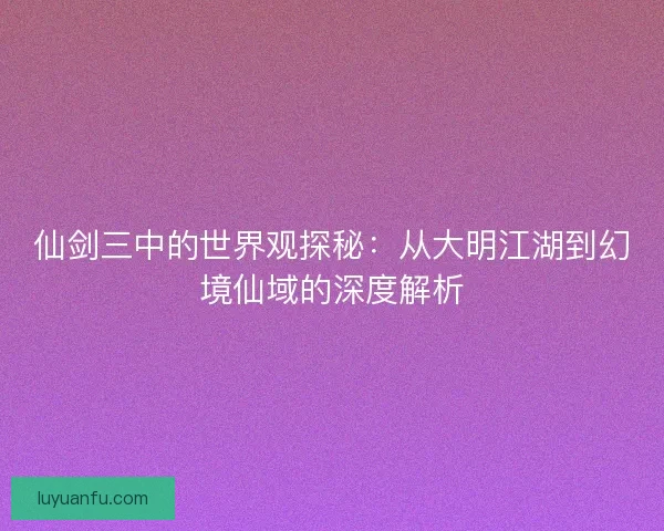 仙剑三中的世界观探秘：从大明江湖到幻境仙域的深度解析