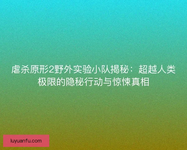 虐杀原形2野外实验小队揭秘：超越人类极限的隐秘行动与惊悚真相