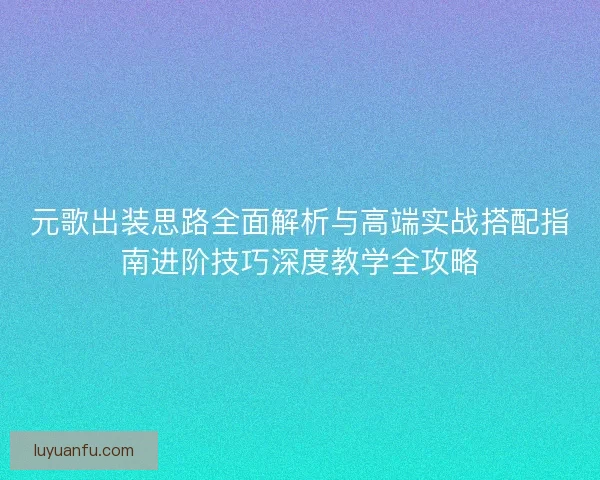 元歌出装思路全面解析与高端实战搭配指南进阶技巧深度教学全攻略 元歌出装思路全面解析与高端实战搭配指南进阶技巧深度教学全攻略