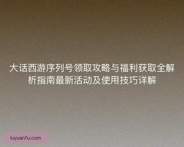 大话西游序列号领取攻略与福利获取全解析指南最新活动及使用技巧详解