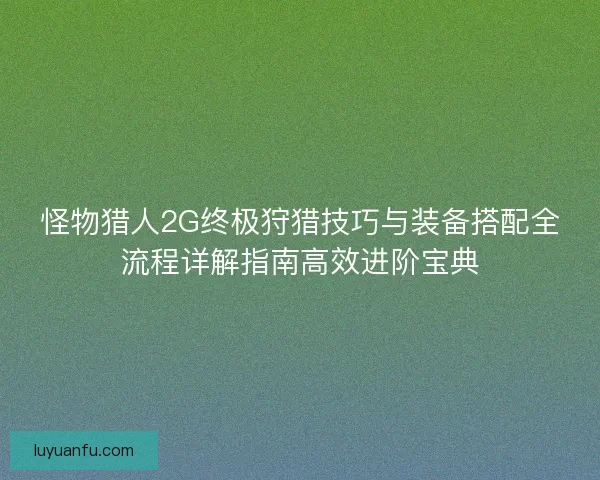 怪物猎人2G终极狩猎技巧与装备搭配全流程详解指南高效进阶宝典
