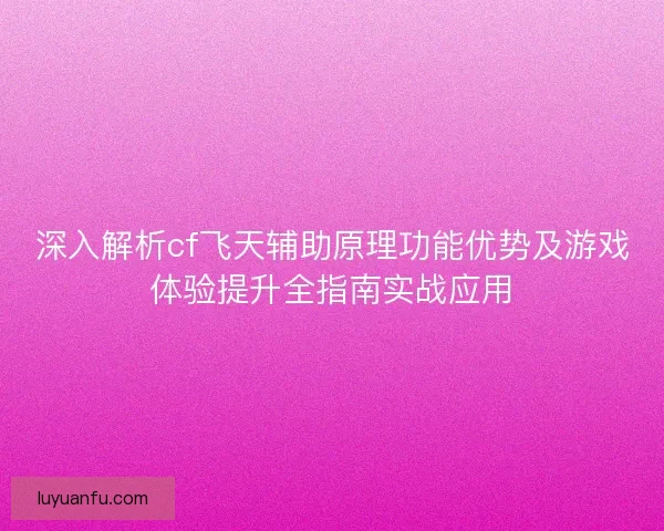 深入解析cf飞天辅助原理功能优势及游戏体验提升全指南实战应用 深入解析cf飞天辅助原理功能优势及游戏体验提升全指南实战应用