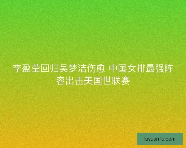 李盈莹回归吴梦洁伤愈 中国女排最强阵容出击美国世联赛