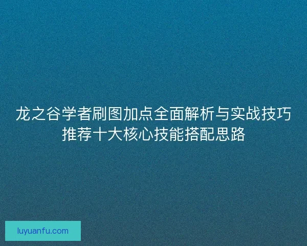 龙之谷学者刷图加点全面解析与实战技巧推荐十大核心技能搭配思路 龙之谷学者刷图加点全面解析与实战技巧推荐十大核心技能搭配思路