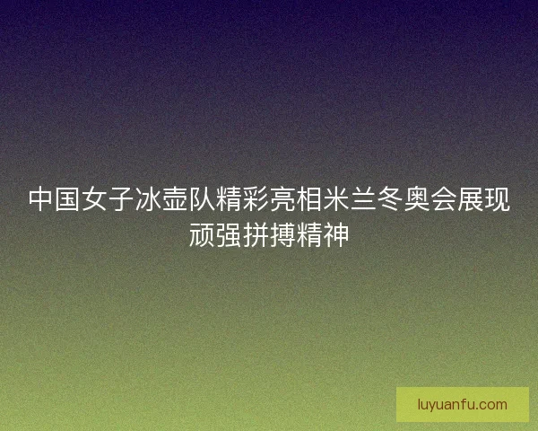 中国女子冰壶队精彩亮相米兰冬奥会展现顽强拼搏精神 中国女子冰壶队精彩亮相米兰冬奥会展现顽强拼搏精神