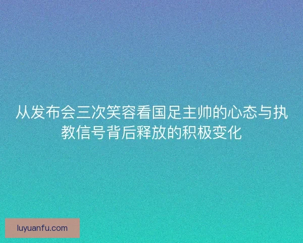 从发布会三次笑容看国足主帅的心态与执教信号背后释放的积极变化