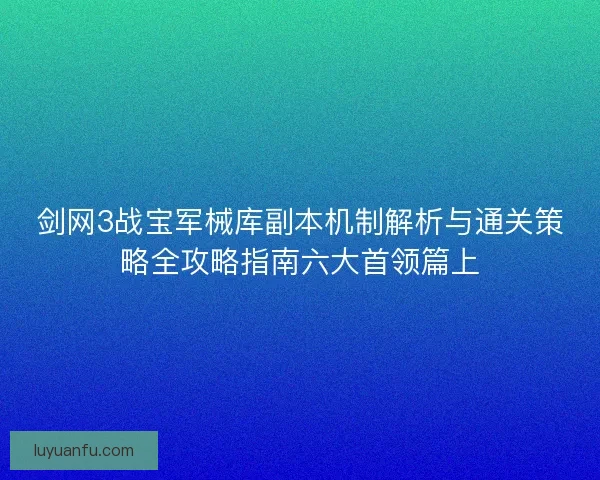 剑网3战宝军械库副本机制解析与通关策略全攻略指南六大首领篇上