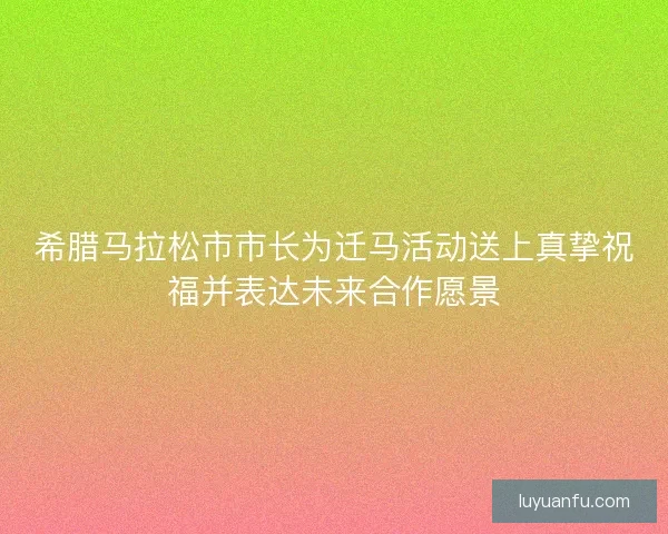 希腊马拉松市市长为迁马活动送上真挚祝福并表达未来合作愿景