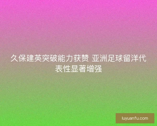 久保建英突破能力获赞 亚洲足球留洋代表性显著增强