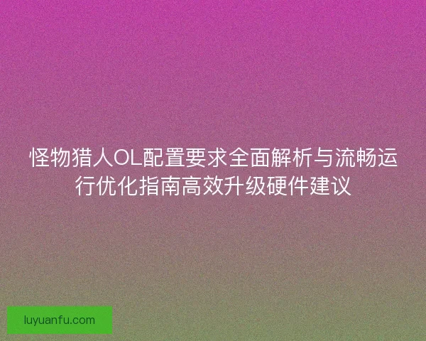 怪物猎人OL配置要求全面解析与流畅运行优化指南高效升级硬件建议 怪物猎人OL配置要求全面解析与流畅运行优化指南高效升级硬件建议