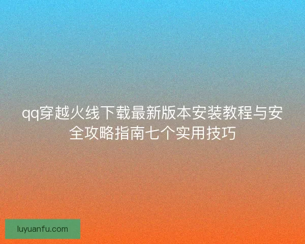 qq穿越火线下载最新版本安装教程与安全攻略指南七个实用技巧 qq穿越火线下载最新版本安装教程与安全攻略指南七个实用技巧