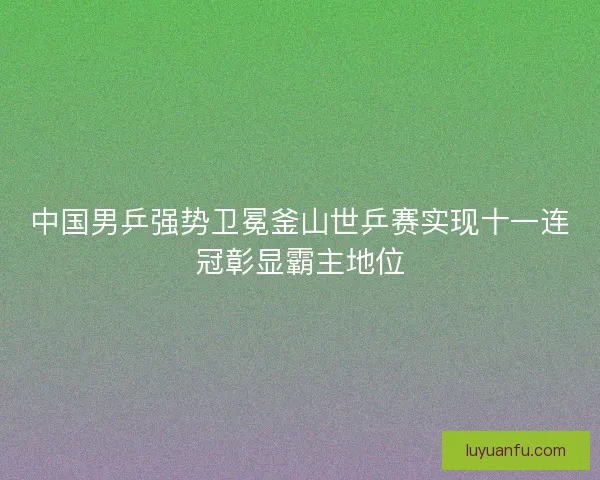 中国男乒强势卫冕釜山世乒赛实现十一连冠彰显霸主地位 中国男乒强势卫冕釜山世乒赛实现十一连冠彰显霸主地位