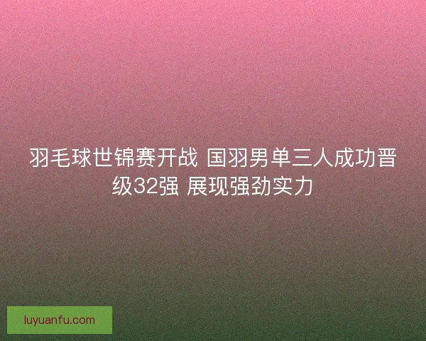 羽毛球世锦赛开战 国羽男单三人成功晋级32强 展现强劲实力 羽毛球世锦赛开战 国羽男单三人成功晋级32强 展现强劲实力