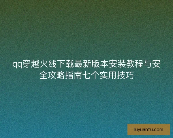 qq穿越火线下载最新版本安装教程与安全攻略指南七个实用技巧 qq穿越火线下载最新版本安装教程与安全攻略指南七个实用技巧