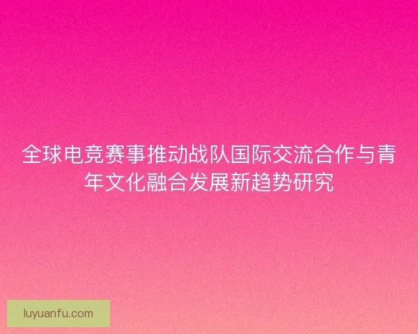 全球电竞赛事推动战队国际交流合作与青年文化融合发展新趋势研究