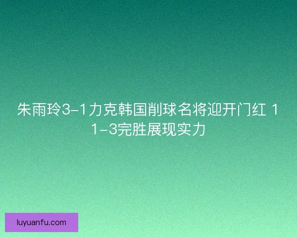 朱雨玲3-1力克韩国削球名将迎开门红 11-3完胜展现实力