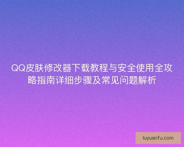 QQ皮肤修改器下载教程与安全使用全攻略指南详细步骤及常见问题解析