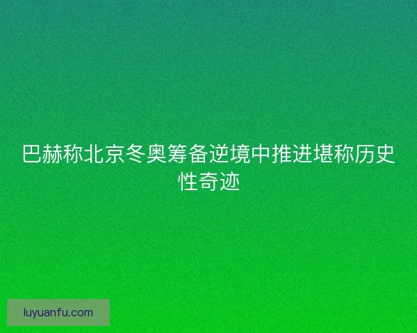 巴赫称北京冬奥筹备逆境中推进堪称历史性奇迹 巴赫称北京冬奥筹备逆境中推进堪称历史性奇迹