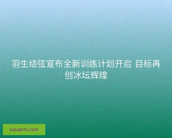 羽生结弦宣布全新训练计划开启 目标再创冰坛辉煌