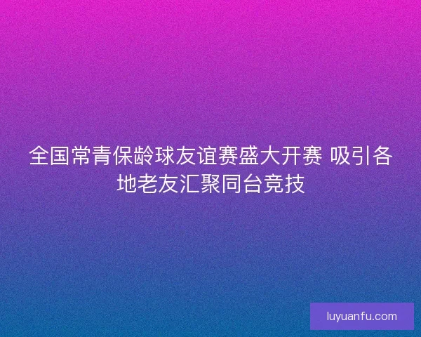 全国常青保龄球友谊赛盛大开赛 吸引各地老友汇聚同台竞技 全国常青保龄球友谊赛盛大开赛 吸引各地老友汇聚同台竞技