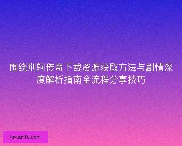 围绕荆轲传奇下载资源获取方法与剧情深度解析指南全流程分享技巧 围绕荆轲传奇下载资源获取方法与剧情深度解析指南全流程分享技巧