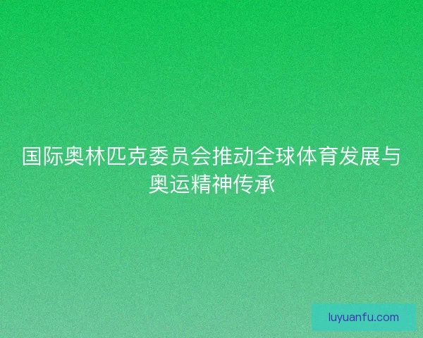 国际奥林匹克委员会推动全球体育发展与奥运精神传承