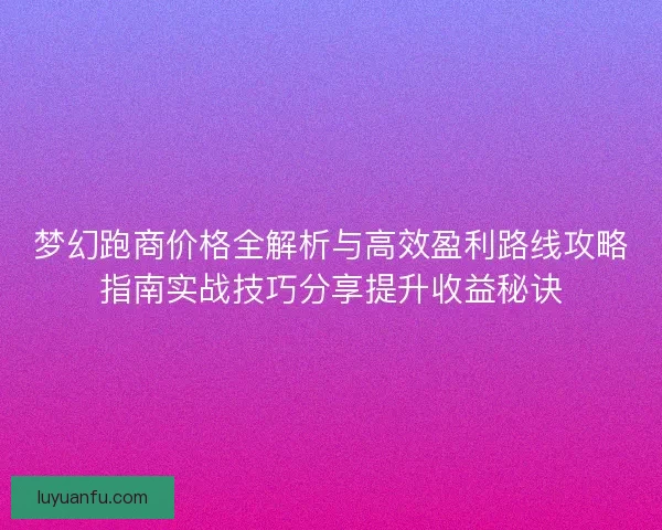 梦幻跑商价格全解析与高效盈利路线攻略指南实战技巧分享提升收益秘诀 梦幻跑商价格全解析与高效盈利路线攻略指南实战技巧分享提升收益秘诀