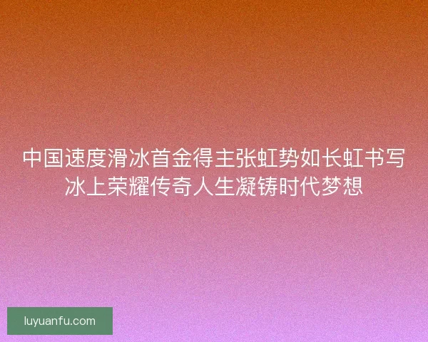 中国速度滑冰首金得主张虹势如长虹书写冰上荣耀传奇人生凝铸时代梦想 中国速度滑冰首金得主张虹势如长虹书写冰上荣耀传奇人生凝铸时代梦想