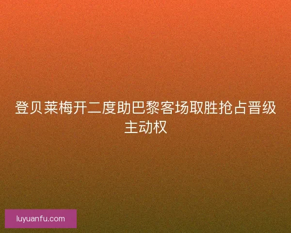 登贝莱梅开二度助巴黎客场取胜抢占晋级主动权